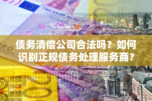 济南债务清偿公司合法吗？如何识别正规债务处理服务商？