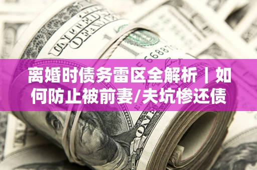 济南离婚时债务雷区全解析｜如何防止被前妻/夫坑惨还债？